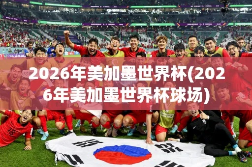 2026年美加墨世界杯,全球足球盛宴的新篇章 2026年美加墨世界杯,全球足球盛宴的新篇章
